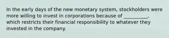 In the early days of the new monetary system, stockholders were more willing to invest in corporations because of __________, which restricts their financial responsibility to whatever they invested in the company.