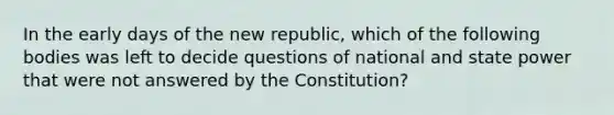 In the early days of the new republic, which of the following bodies was left to decide questions of national and state power that were not answered by the Constitution?