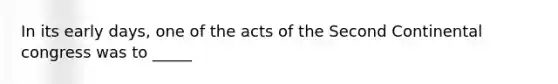 In its early days, one of the acts of the Second Continental congress was to _____