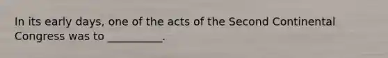 In its early days, one of the acts of the Second Continental Congress was to __________.