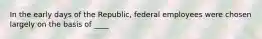 In the early days of the Republic, federal employees were chosen largely on the basis of ____