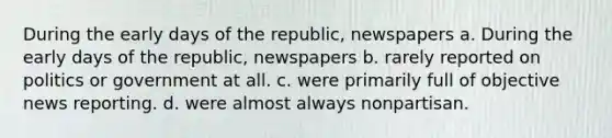 During the early days of the republic, newspapers a. During the early days of the republic, newspapers b. rarely reported on politics or government at all. c. were primarily full of objective news reporting. d. were almost always nonpartisan.