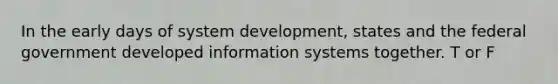 In the early days of system development, states and the federal government developed information systems together. T or F