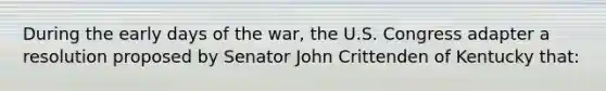 During the early days of the war, the U.S. Congress adapter a resolution proposed by Senator John Crittenden of Kentucky that: