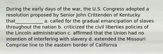 During the early days of the war, the U.S. Congress adopted a resolution proposed by Senior John Crittenden of Kentucky that____________ a. called for the gradual emancipation of slaves throughout the nation b. criticized the civil liberties policies of the Lincoln administration c. affirmed that the Union had no intention of interfering with slavery d. extended the Missouri Comprise line to the eastern border of California