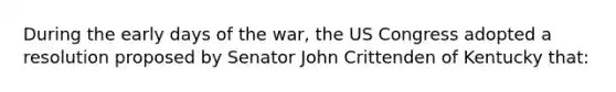 During the early days of the war, the US Congress adopted a resolution proposed by Senator John Crittenden of Kentucky that: