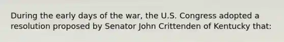 During the early days of the war, the U.S. Congress adopted a resolution proposed by Senator John Crittenden of Kentucky that: