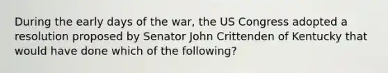 During the early days of the war, the US Congress adopted a resolution proposed by Senator John Crittenden of Kentucky that would have done which of the following?