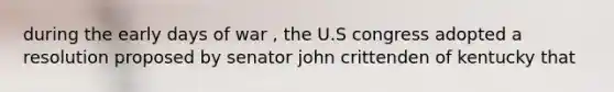 during the early days of war , the U.S congress adopted a resolution proposed by senator john crittenden of kentucky that