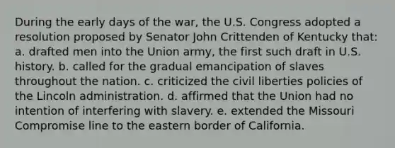 During the early days of the war, the U.S. Congress adopted a resolution proposed by Senator John Crittenden of Kentucky that: a. drafted men into the Union army, the first such draft in U.S. history. b. called for the gradual emancipation of slaves throughout the nation. c. criticized the civil liberties policies of the Lincoln administration. d. affirmed that the Union had no intention of interfering with slavery. e. extended the Missouri Compromise line to the eastern border of California.