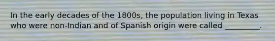 In the early decades of the 1800s, the population living in Texas who were non-Indian and of Spanish origin were called _________.