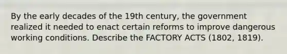 By the early decades of the 19th century, the government realized it needed to enact certain reforms to improve dangerous working conditions. Describe the FACTORY ACTS (1802, 1819).