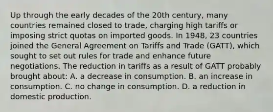 Up through the early decades of the 20th century, many countries remained closed to trade, charging high tariffs or imposing strict quotas on imported goods. In 1948, 23 countries joined the General Agreement on Tariffs and Trade (GATT), which sought to set out rules for trade and enhance future negotiations. The reduction in tariffs as a result of GATT probably brought about: A. a decrease in consumption. B. an increase in consumption. C. no change in consumption. D. a reduction in domestic production.