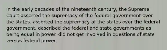 In the early decades of the nineteenth century, the Supreme Court asserted the supremacy of the federal government over the states. asserted the supremacy of the states over the federal government. described the federal and state governments as being equal in power. did not get involved in questions of state versus federal power.