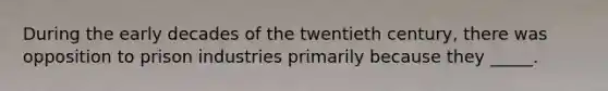 During the early decades of the twentieth century, there was opposition to prison industries primarily because they _____.