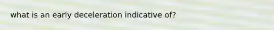 what is an early deceleration indicative of?