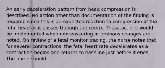 An early deceleration pattern from head compression is described. No action other than documentation of the finding is required since this is an expected reaction to compression of the fetal head as it passes through the cervix. These actions would be implemented when nonreassuring or ominous changes are noted. On review of a fetal monitor tracing, the nurse notes that for several contractions, the fetal heart rate decelerates as a contraction begins and returns to baseline just before it ends. The nurse should