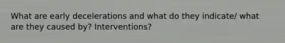 What are early decelerations and what do they indicate/ what are they caused by? Interventions?