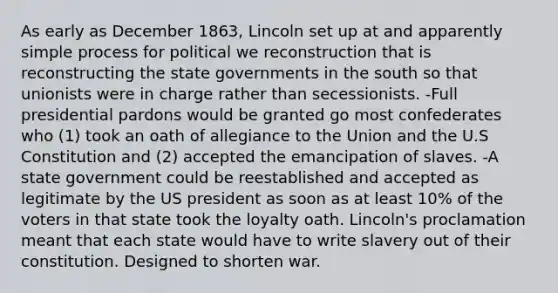 As early as December 1863, Lincoln set up at and apparently simple process for political we reconstruction that is reconstructing the state governments in the south so that unionists were in charge rather than secessionists. -Full presidential pardons would be granted go most confederates who (1) took an oath of allegiance to the Union and the U.S Constitution and (2) accepted the emancipation of slaves. -A state government could be reestablished and accepted as legitimate by the US president as soon as at least 10% of the voters in that state took the loyalty oath. Lincoln's proclamation meant that each state would have to write slavery out of their constitution. Designed to shorten war.