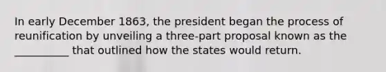 In early December 1863, the president began the process of reunification by unveiling a three-part proposal known as the __________ that outlined how the states would return.