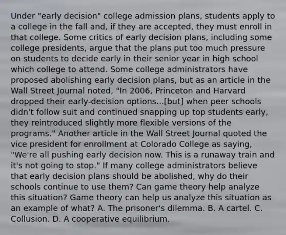 Under​ "early decision" college admission​ plans, students apply to a college in the fall​ and, if they are​ accepted, they must enroll in that college. Some critics of early decision​ plans, including some college​ presidents, argue that the plans put too much pressure on students to decide early in their senior year in high school which college to attend. Some college administrators have proposed abolishing early decision​ plans, but as an article in the Wall Street Journal​ noted, ​"In 2006, Princeton and Harvard dropped their​ early-decision options...[but] when peer schools​ didn't follow suit and continued snapping up top students​ early, they reintroduced slightly more flexible versions of the​ programs." Another article in the Wall Street Journal quoted the vice president for enrollment at Colorado College as​ saying, ​"We're all pushing early decision now. This is a runaway train and​ it's not going to​ stop." If many college administrators believe that early decision plans should be​ abolished, why do their schools continue to use​ them? Can game theory help analyze this​ situation? Game theory can help us analyze this situation as an example of​ what? A. The​ prisoner's dilemma. B. A cartel. C. Collusion. D. A cooperative equilibrium.