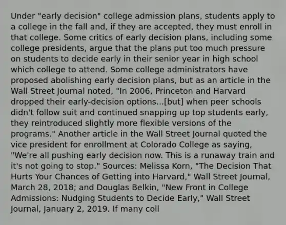 Under​ "early decision" college admission​ plans, students apply to a college in the fall​ and, if they are​ accepted, they must enroll in that college. Some critics of early decision​ plans, including some college​ presidents, argue that the plans put too much pressure on students to decide early in their senior year in high school which college to attend. Some college administrators have proposed abolishing early decision​ plans, but as an article in the Wall Street Journal​ noted, ​"In 2006, Princeton and Harvard dropped their​ early-decision options...[but] when peer schools​ didn't follow suit and continued snapping up top students​ early, they reintroduced slightly more flexible versions of the​ programs." Another article in the Wall Street Journal quoted the vice president for enrollment at Colorado College as​ saying, ​"We're all pushing early decision now. This is a runaway train and​ it's not going to​ stop." ​Sources: Melissa​ Korn, "The Decision That Hurts Your Chances of Getting into​ Harvard," Wall Street Journal​, March​ 28, 2018; and Douglas​ Belkin, "New Front in College​ Admissions: Nudging Students to Decide​ Early," Wall Street Journal​, January​ 2, 2019. If many coll