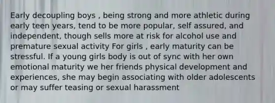 Early decoupling boys , being strong and more athletic during early teen years, tend to be more popular, self assured, and independent, though sells more at risk for alcohol use and premature sexual activity For girls , early maturity can be stressful. If a young girls body is out of sync with her own emotional maturity we her friends physical development and experiences, she may begin associating with older adolescents or may suffer teasing or sexual harassment