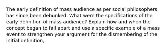 The early definition of mass audience as per social philosophers has since been debunked. What were the specifications of the early definition of mass audience? Explain how and when the concept began to fall apart and use a specific example of a mass event to strengthen your argument for the dismembering of the initial definition,