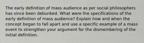 The early definition of mass audience as per social philosophers has since been debunked. What were the specifications of the early definition of mass audience? Explain how and when the concept began to fall apart and use a specific example of a mass event to strengthen your argument for the dismembering of the initial definition.