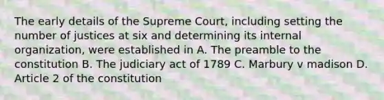 The early details of the Supreme Court, including setting the number of justices at six and determining its internal organization, were established in A. The preamble to the constitution B. The judiciary act of 1789 C. Marbury v madison D. Article 2 of the constitution