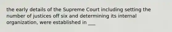 the early details of the Supreme Court including setting the number of justices off six and determining its internal organization, were established in ___