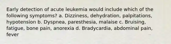 Early detection of acute leukemia would include which of the following symptoms? a. Dizziness, dehydration, palpitations, hypotension b. Dyspnea, paresthesia, malaise c. Bruising, fatigue, bone pain, anorexia d. Bradycardia, abdominal pain, fever