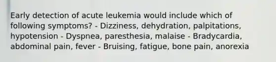 Early detection of acute leukemia would include which of following symptoms? - Dizziness, dehydration, palpitations, hypotension - Dyspnea, paresthesia, malaise - Bradycardia, abdominal pain, fever - Bruising, fatigue, bone pain, anorexia