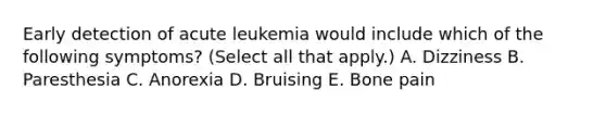 Early detection of acute leukemia would include which of the following symptoms? (Select all that apply.) A. Dizziness B. Paresthesia C. Anorexia D. Bruising E. Bone pain