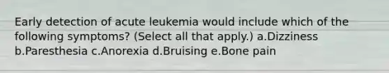 Early detection of acute leukemia would include which of the following symptoms? (Select all that apply.) a.Dizziness b.Paresthesia c.Anorexia d.Bruising e.Bone pain