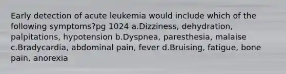 Early detection of acute leukemia would include which of the following symptoms?pg 1024 a.Dizziness, dehydration, palpitations, hypotension b.Dyspnea, paresthesia, malaise c.Bradycardia, abdominal pain, fever d.Bruising, fatigue, bone pain, anorexia