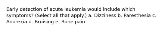 Early detection of acute leukemia would include which symptoms? (Select all that apply.) a. Dizziness b. Paresthesia c. Anorexia d. Bruising e. Bone pain