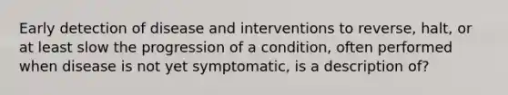 Early detection of disease and interventions to reverse, halt, or at least slow the progression of a condition, often performed when disease is not yet symptomatic, is a description of?