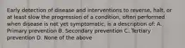 Early detection of disease and interventions to reverse, halt, or at least slow the progression of a condition, often performed when disease is not yet symptomatic, is a description of: A. Primary prevention B. Secondary prevention C. Tertiary prevention D. None of the above