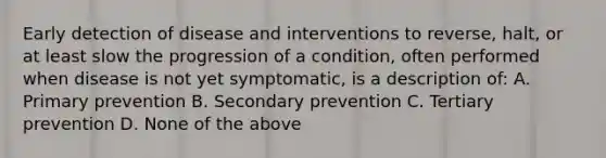 Early detection of disease and interventions to reverse, halt, or at least slow the progression of a condition, often performed when disease is not yet symptomatic, is a description of: A. Primary prevention B. Secondary prevention C. Tertiary prevention D. None of the above