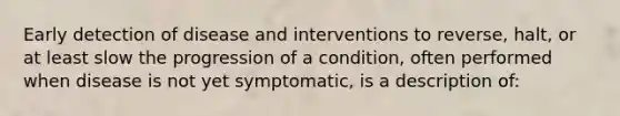 Early detection of disease and interventions to reverse, halt, or at least slow the progression of a condition, often performed when disease is not yet symptomatic, is a description of: