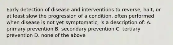 Early detection of disease and interventions to reverse, halt, or at least slow the progression of a condition, often performed when disease is not yet symptomatic, is a description of: A. primary prevention B. secondary prevention C. tertiary prevention D. none of the above