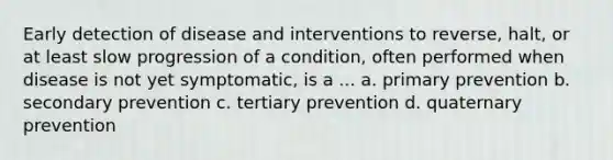 Early detection of disease and interventions to reverse, halt, or at least slow progression of a condition, often performed when disease is not yet symptomatic, is a ... a. primary prevention b. secondary prevention c. tertiary prevention d. quaternary prevention