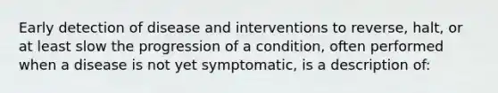 Early detection of disease and interventions to reverse, halt, or at least slow the progression of a condition, often performed when a disease is not yet symptomatic, is a description of: