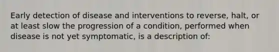 Early detection of disease and interventions to reverse, halt, or at least slow the progression of a condition, performed when disease is not yet symptomatic, is a description of: