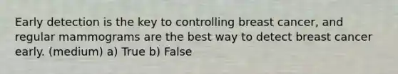 Early detection is the key to controlling breast cancer, and regular mammograms are the best way to detect breast cancer early. (medium) a) True b) False