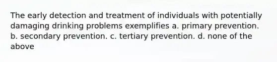 The early detection and treatment of individuals with potentially damaging drinking problems exemplifies a. primary prevention. b. secondary prevention. c. tertiary prevention. d. none of the above