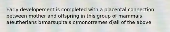 Early developement is completed with a placental connection between mother and offspring in this group of mammals a)eutherians b)marsupitals c)monotremes d)all of the above