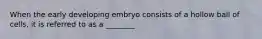 When the early developing embryo consists of a hollow ball of cells, it is referred to as a ________