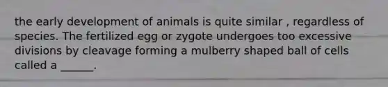 the early development of animals is quite similar , regardless of species. The fertilized egg or zygote undergoes too excessive divisions by cleavage forming a mulberry shaped ball of cells called a ______.